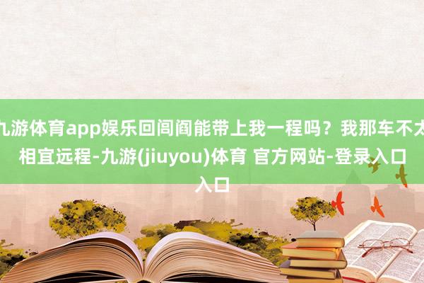 九游体育app娱乐回闾阎能带上我一程吗？我那车不太相宜远程-九游(jiuyou)体育 官方网站-登录入口