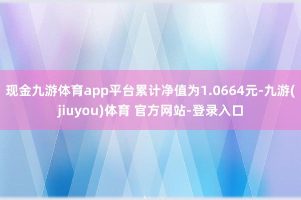 现金九游体育app平台累计净值为1.0664元-九游(jiuyou)体育 官方网站-登录入口