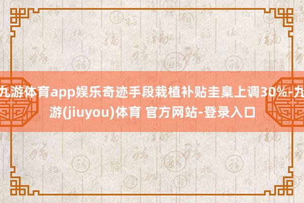 九游体育app娱乐奇迹手段栽植补贴圭臬上调30%-九游(jiuyou)体育 官方网站-登录入口