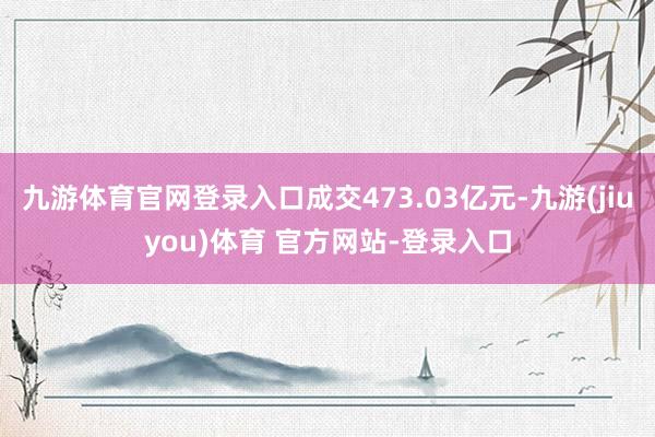 九游体育官网登录入口成交473.03亿元-九游(jiuyou)体育 官方网站-登录入口