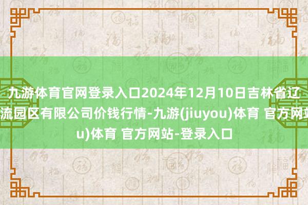 九游体育官网登录入口2024年12月10日吉林省辽源市仙城物流园区有限公司价钱行情-九游(jiuyou)体育 官方网站-登录入口