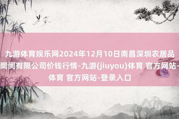 九游体育娱乐网2024年12月10日南昌深圳农居品中心批发阛阓有限公司价钱行情-九游(jiuyou)体育 官方网站-登录入口