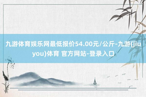 九游体育娱乐网最低报价54.00元/公斤-九游(jiuyou)体育 官方网站-登录入口