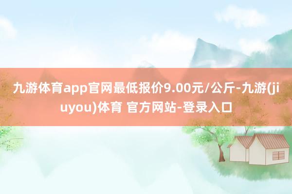 九游体育app官网最低报价9.00元/公斤-九游(jiuyou)体育 官方网站-登录入口