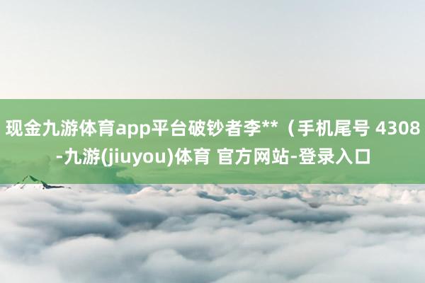 现金九游体育app平台破钞者李**(手机尾号 4308-九游(jiuyou)体育 官方网站-登录入口