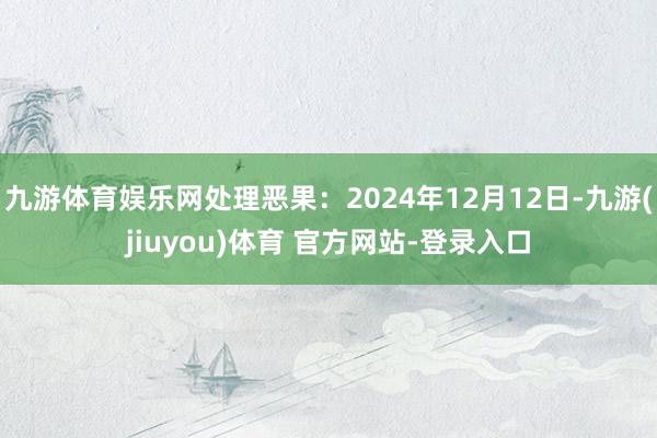 九游体育娱乐网处理恶果：2024年12月12日-九游(jiuyou)体育 官方网站-登录入口