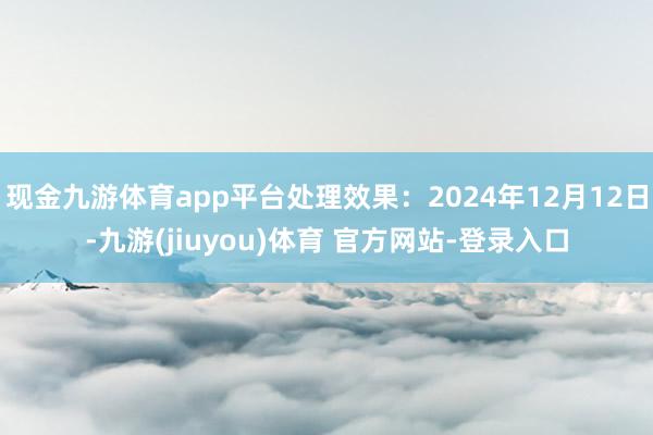 现金九游体育app平台处理效果:2024年12月12日-九游(jiuyou)体育 官方网站-登录入口