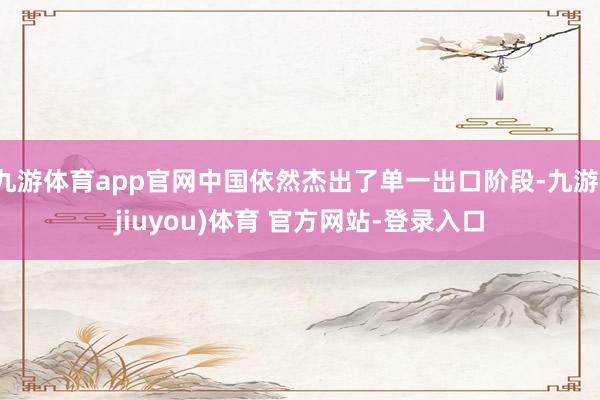 九游体育app官网中国依然杰出了单一出口阶段-九游(jiuyou)体育 官方网站-登录入口