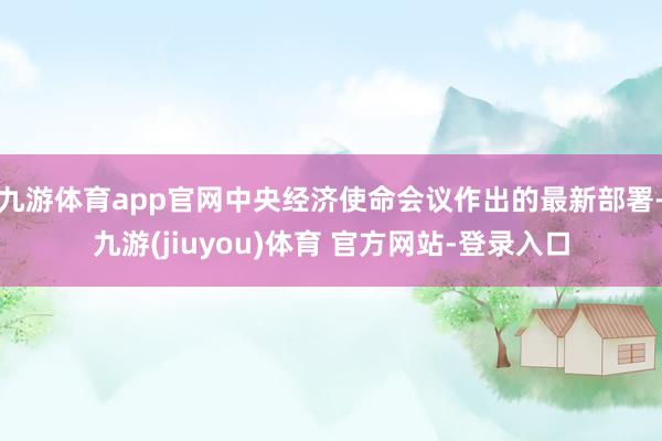 九游体育app官网中央经济使命会议作出的最新部署-九游(jiuyou)体育 官方网站-登录入口