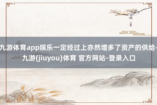 九游体育app娱乐一定经过上亦然增多了资产的供给-九游(jiuyou)体育 官方网站-登录入口