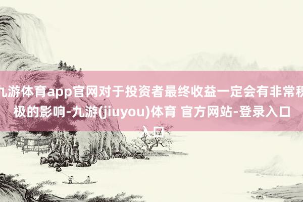 九游体育app官网对于投资者最终收益一定会有非常积极的影响-九游(jiuyou)体育 官方网站-登录入口