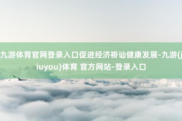 九游体育官网登录入口促进经济褂讪健康发展-九游(jiuyou)体育 官方网站-登录入口