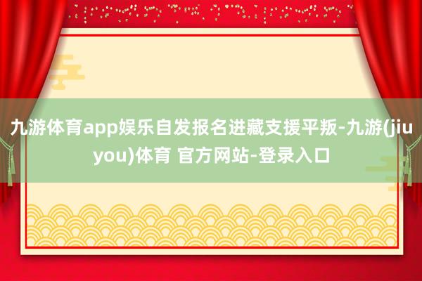 九游体育app娱乐自发报名进藏支援平叛-九游(jiuyou)体育 官方网站-登录入口