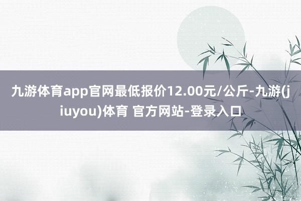 九游体育app官网最低报价12.00元/公斤-九游(jiuyou)体育 官方网站-登录入口