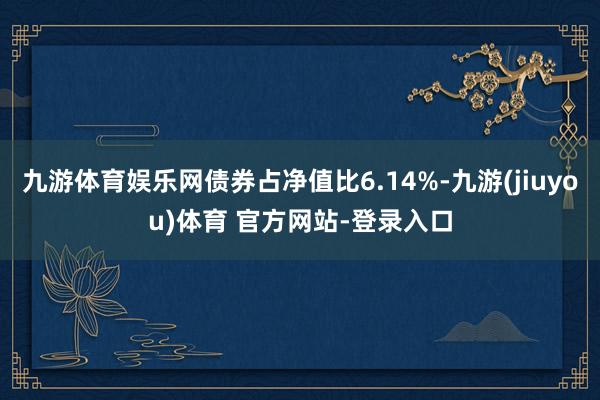 九游体育娱乐网债券占净值比6.14%-九游(jiuyou)体育 官方网站-登录入口