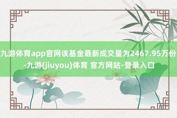 九游体育app官网该基金最新成交量为2467.95万份-九游(jiuyou)体育 官方网站-登录入口