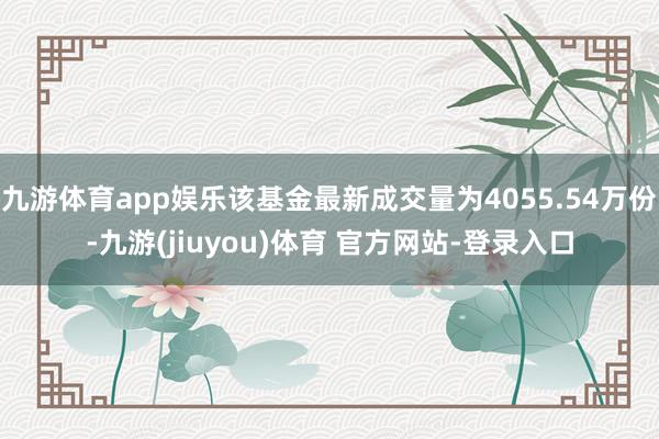 九游体育app娱乐该基金最新成交量为4055.54万份-九游(jiuyou)体育 官方网站-登录入口