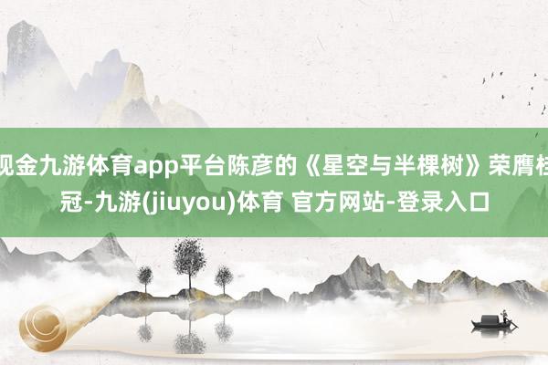 现金九游体育app平台陈彦的《星空与半棵树》荣膺桂冠-九游(jiuyou)体育 官方网站-登录入口