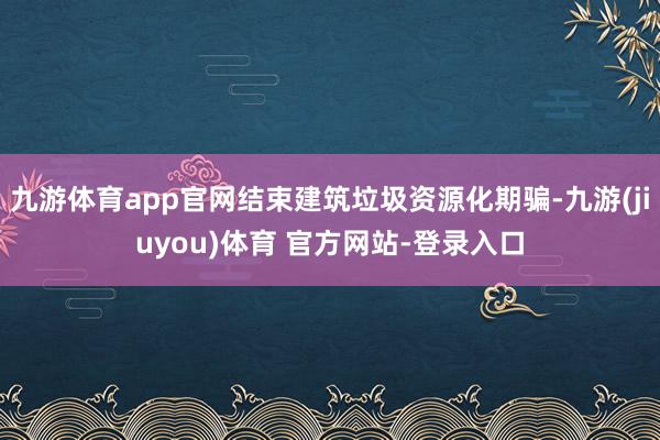 九游体育app官网结束建筑垃圾资源化期骗-九游(jiuyou)体育 官方网站-登录入口