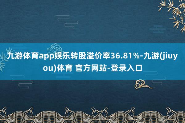 九游体育app娱乐转股溢价率36.81%-九游(jiuyou)体育 官方网站-登录入口