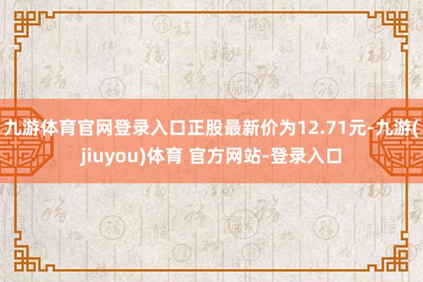 九游体育官网登录入口正股最新价为12.71元-九游(jiuyou)体育 官方网站-登录入口