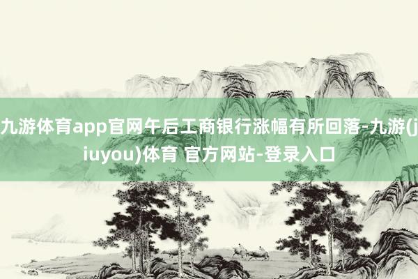 九游体育app官网午后工商银行涨幅有所回落-九游(jiuyou)体育 官方网站-登录入口