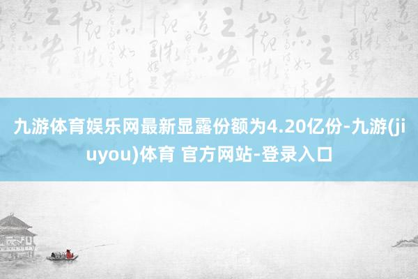 九游体育娱乐网最新显露份额为4.20亿份-九游(jiuyou)体育 官方网站-登录入口