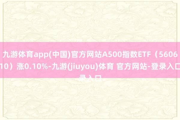 九游体育app(中国)官方网站A500指数ETF(560610)涨0.10%-九游(jiuyou)体育 官方网站-登录入口