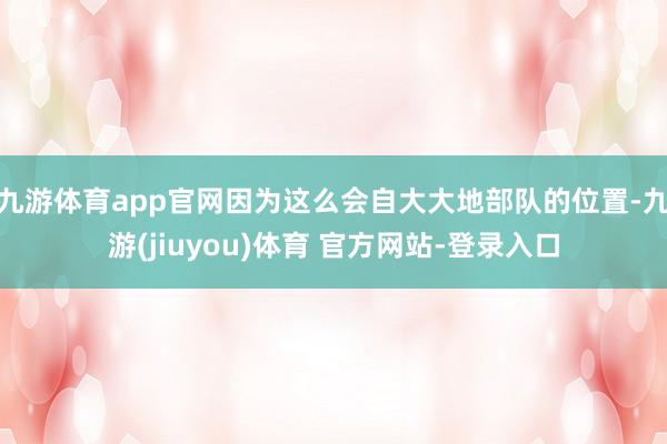 九游体育app官网因为这么会自大大地部队的位置-九游(jiuyou)体育 官方网站-登录入口