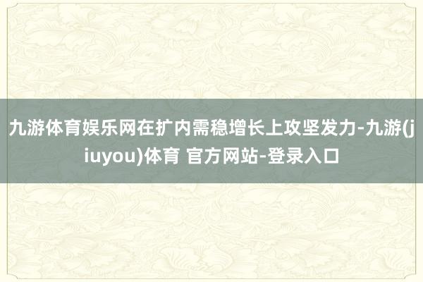 九游体育娱乐网　　在扩内需稳增长上攻坚发力-九游(jiuyou)体育 官方网站-登录入口