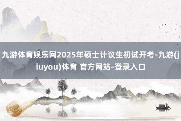 九游体育娱乐网2025年硕士计议生初试开考-九游(jiuyou)体育 官方网站-登录入口