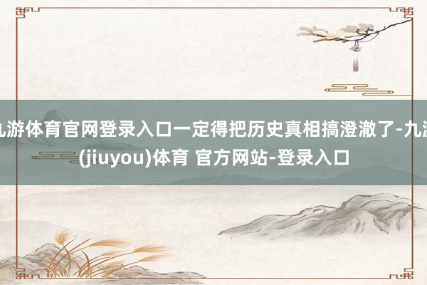 九游体育官网登录入口一定得把历史真相搞澄澈了-九游(jiuyou)体育 官方网站-登录入口