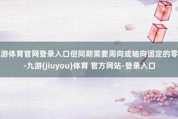 九游体育官网登录入口但同期需要周向或轴向固定的零件-九游(jiuyou)体育 官方网站-登录入口