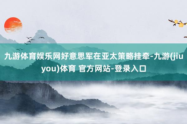 九游体育娱乐网好意思军在亚太策略挂牵-九游(jiuyou)体育 官方网站-登录入口