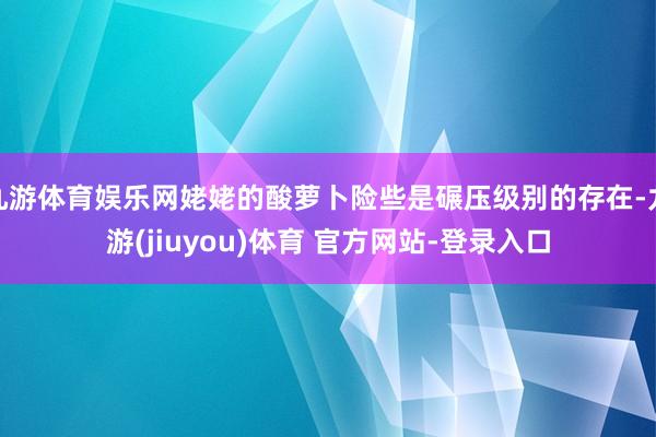 九游体育娱乐网姥姥的酸萝卜险些是碾压级别的存在-九游(jiuyou)体育 官方网站-登录入口