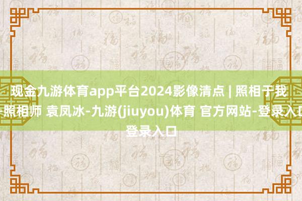 现金九游体育app平台2024影像清点 | 照相于我 —照相师 袁凤冰-九游(jiuyou)体育 官方网站-登录入口