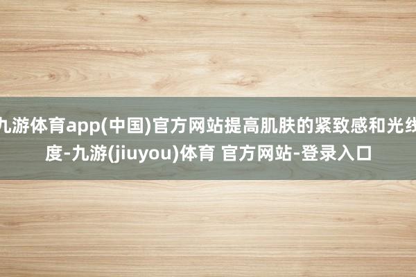 九游体育app(中国)官方网站提高肌肤的紧致感和光线度-九游(jiuyou)体育 官方网站-登录入口
