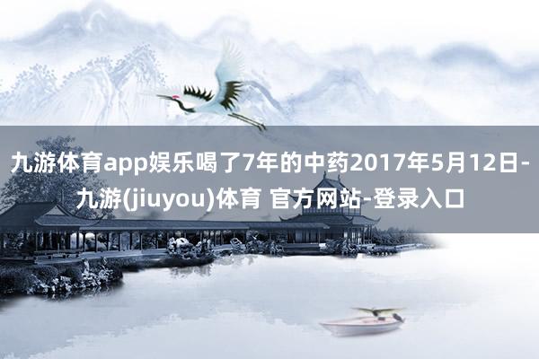九游体育app娱乐喝了7年的中药2017年5月12日-九游(jiuyou)体育 官方网站-登录入口