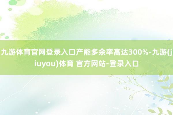 九游体育官网登录入口产能多余率高达300%-九游(jiuyou)体育 官方网站-登录入口