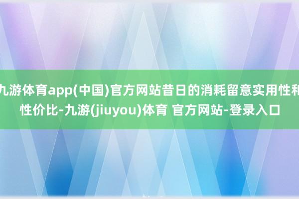 九游体育app(中国)官方网站昔日的消耗留意实用性和性价比-九游(jiuyou)体育 官方网站-登录入口