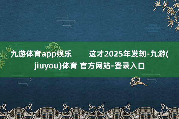 九游体育app娱乐        这才2025年发轫-九游(jiuyou)体育 官方网站-登录入口
