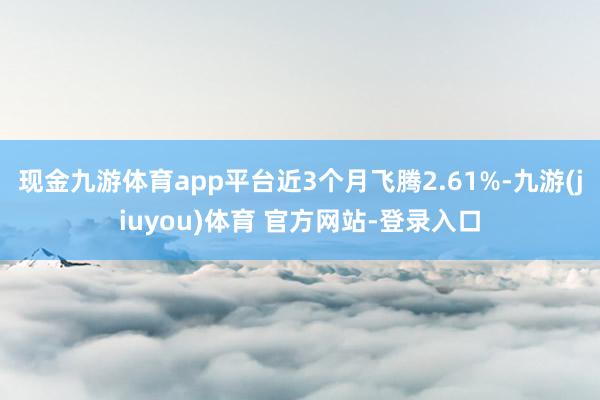 现金九游体育app平台近3个月飞腾2.61%-九游(jiuyou)体育 官方网站-登录入口