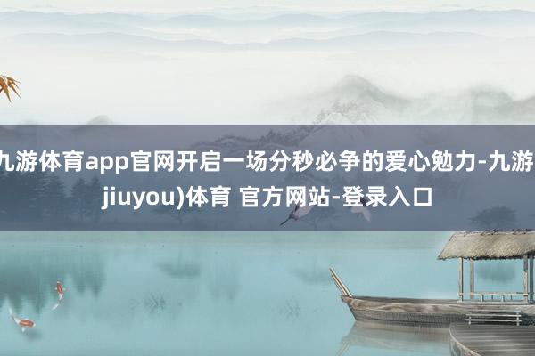 九游体育app官网开启一场分秒必争的爱心勉力-九游(jiuyou)体育 官方网站-登录入口