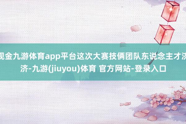 现金九游体育app平台这次大赛技俩团队东说念主才济济-九游(jiuyou)体育 官方网站-登录入口