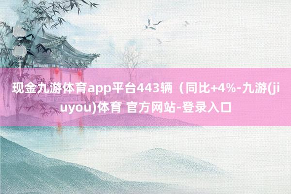现金九游体育app平台443辆(同比+4%-九游(jiuyou)体育 官方网站-登录入口