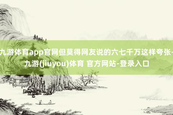 九游体育app官网但莫得网友说的六七千万这样夸张-九游(jiuyou)体育 官方网站-登录入口