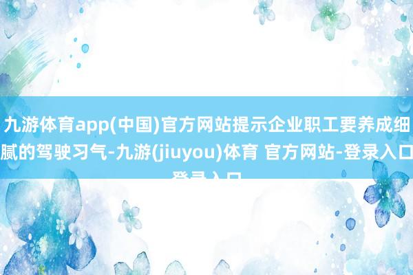 九游体育app(中国)官方网站提示企业职工要养成细腻的驾驶习气-九游(jiuyou)体育 官方网站-登录入口