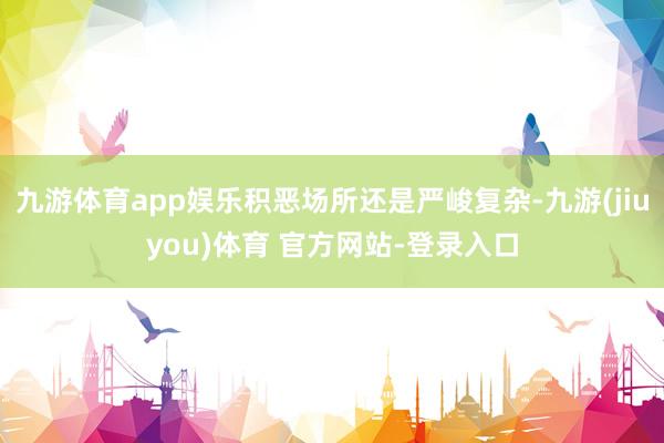 九游体育app娱乐积恶场所还是严峻复杂-九游(jiuyou)体育 官方网站-登录入口