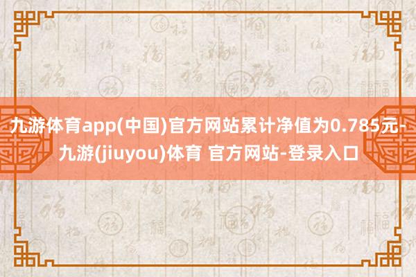 九游体育app(中国)官方网站累计净值为0.785元-九游(jiuyou)体育 官方网站-登录入口