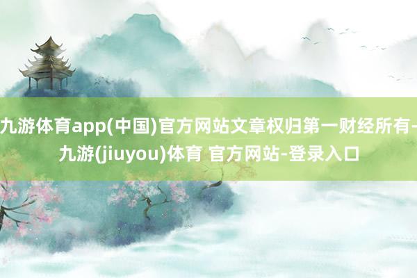 九游体育app(中国)官方网站文章权归第一财经所有-九游(jiuyou)体育 官方网站-登录入口